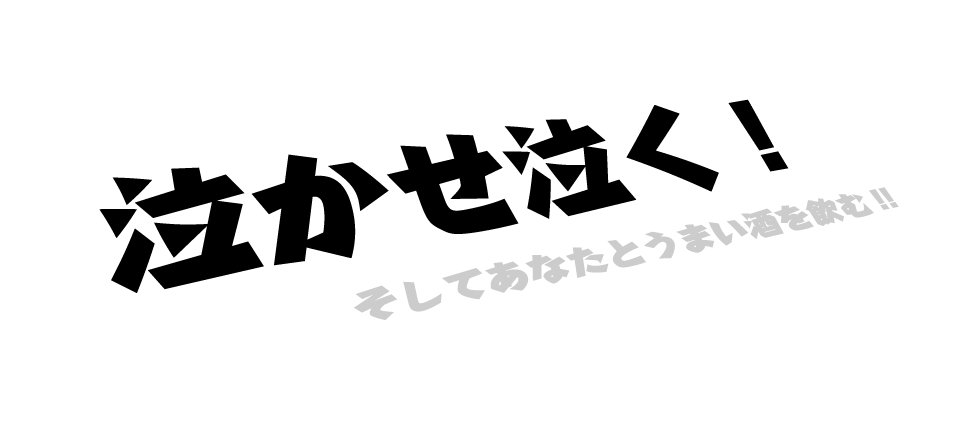 泣かせ泣く！　そしてあなたとうまい酒を飲む！！